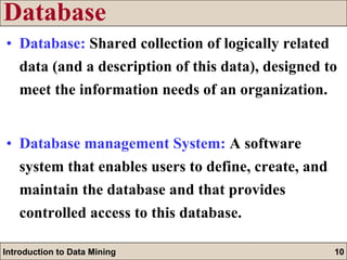 Database Database:   Shared collection of logically related data (and a description of this data), designed to meet the information needs of an organization. Database management System:   A software system that enables users to define, create, and maintain the database and that provides controlled access to this database. 