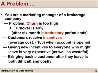 A Problem … You are a marketing manager of a brokerage company —  Problem:  Churn  is too high >  Turnover is 40% (after six month  introductory  period ends)  —  Customers receive  incentives   (average cost:  ₹ 160) when account is opened —  Giving new incentives to everyone who might  leave is very expensive (as well as wasteful) —  Bringing back a customer after they leave is  both difficult and costly 