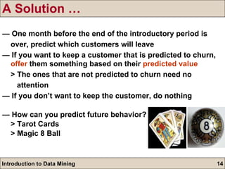 A Solution … —  One month before the end of the introductory period is over, predict which customers will leave —  If you want to keep a customer that is predicted to churn,  offer  them something based on their  predicted value > The ones that are not predicted to churn need no  attention —  If you don’t want to keep the customer, do nothing —   How can you predict future behavior? > Tarot Cards > Magic 8 Ball 