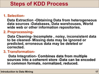 Steps of KDD Process 1. Selection- Data Extraction -Obtaining Data from heterogeneous data sources -Databases, Data warehouses, World wide web or other information repositories. 2. Preprocessing- Data Cleaning- Incomplete , noisy, inconsistent data to be cleaned- Missing data may be ignored or predicted, erroneous data may be deleted or corrected. 3. Transformation- Data Integration-  Combines data from multiple sources into a coherent store -Data can be encoded in common formats, normalized, reduced. 
