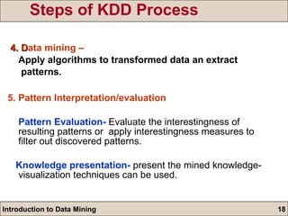 Steps of KDD Process 4. D ata mining – Apply algorithms to transformed data an extract  patterns. 5. Pattern Interpretation/evaluation  Pattern Evaluation-  Evaluate the interestingness of resulting patterns or  apply interestingness measures to filter out discovered patterns. Knowledge presentation-  present the mined knowledge- visualization techniques can be used. 
