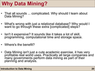 Why Data Mining? That all sounds ... complicated. Why should I learn about Data Mining? What's wrong with just a relational database? Why would I want to go through these extra [complicated] steps? Isn't it expensive? It sounds like it takes a lot of skill, programming, computational time and storage space. Where's the benefit? Data Mining isn't just a cute academic exercise, it has very profitable real world uses. Practically all large companies and many governments perform data mining as part of their planning and analysis. 