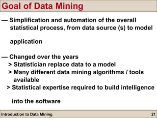 Goal of Data Mining —  Simplification and automation of the overall  statistical process, from data source (s) to model  application —  Changed over the years > Statistician replace data to a model > Many different data mining algorithms / tools  available > Statistical expertise required to build intelligence  into the software 