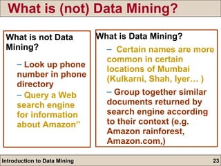 What is (not) Data Mining? What is Data Mining? Certain names are more common in certain locations of Mumbai (Kulkarni, Shah, Iyer… ) Group together similar documents returned by search engine according to their context (e.g. Amazon rainforest, Amazon.com,) What is not Data Mining? Look up phone number in phone directory   Query a Web search engine for information about Amazon” 