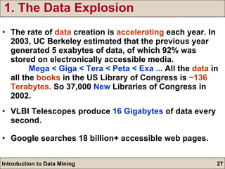 1. The Data Explosion The rate of  data  creation is  accelerating  each year. In 2003, UC Berkeley estimated that the previous year generated 5 exabytes of data, of which 92% was stored on electronically accessible media.  Mega < Giga < Tera < Peta < Exa ...  All the  data  in all the  books  in the US Library of Congress is  ~136 Terabytes.  So 37,000  New  Libraries of Congress in 2002. VLBI Telescopes produce  16 Gigabytes  of data every second.  Google searches 18 billion+ accessible web pages. 