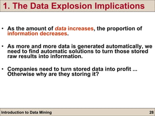 1. The Data Explosion Implications As the amount of  data  increases , the proportion of  information decreases .  As more and more data is generated automatically, we need to find automatic solutions to turn those stored raw results into information. Companies need to turn stored data into profit ... Otherwise why are they storing it? 