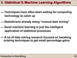 3. Statistical & Machine Learning Algorithms —  Techniques have often been waiting for computing  technology to catch up —  Statisticians already doing “manual data mining” —  Good machine learning is just the intelligent  application of statistical processes —  A lot of data mining research focused on tweaking existing techniques to get small percentage gains 