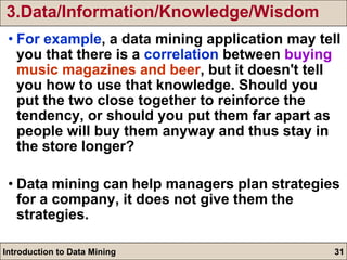3.Data/Information/Knowledge/Wisdom For example , a data mining application may tell you that there is a  correlation  between  buying  music magazines and beer , but it doesn't tell you how to use that knowledge. Should you put the two close together to reinforce the tendency, or should you put them far apart as people will buy them anyway and thus stay in the store longer? Data mining can help managers plan strategies for a company, it does not give them the strategies. 