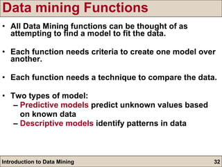 Data mining Functions All Data Mining functions can be thought of as attempting to find a model to fit the data. Each function needs criteria to create one model over another. Each function needs a technique to compare the data. Two types of model: –  Predictive models  predict unknown values based  on known data –  Descriptive models  identify patterns in data 