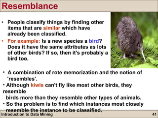 Resemblance People classify things by finding other items that are  similar  which have already been classified. For example:  Is a new species a  bird ? Does it have the same attributes as lots of other birds? If so, then it's probably a bird too. A combination of rote memorization and the notion of  'resembles'. Although  kiwis  can't fly like most other birds, they resemble  birds more than they resemble other types of animals. So the problem is to find which instances most closely  resemble the instance to be classified. 