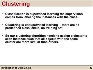 Clustering Classification is supervised learning the supervision comes from labeling the instances with the class. Clustering is unsupervised learning -- there are no predefined class labels, no training set. So our clustering algorithm needs to assign a cluster to each instance such that all objects with the same cluster are more similar than others. 