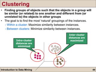 Clustering Finding groups of objects such that the objects in a group will be similar (or related) to one another and different from (or unrelated to) the objects in other groups The goal is to find the most 'natural' groupings of the instances. - Within a cluster:  Maximize similarity between instances. - Between clusters:  Minimize similarity between instances. Inter-cluster distances are maximized Intra-cluster distances are minimized 