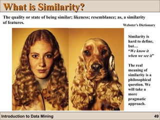 What is Similarity? The quality or state of being similar; likeness; resemblance; as, a similarity of features.   Similarity is hard to define, but…  “ We know it when we see it ” The real meaning of similarity is a philosophical question. We will take a more pragmatic approach.  Webster's Dictionary 