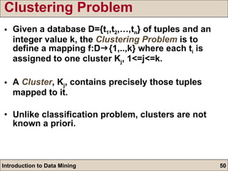 Clustering Problem  Given a database D={t 1 ,t 2 ,…,t n } of tuples and an integer value k, the  Clustering Problem  is to define a mapping f:D  {1,..,k} where each t i  is assigned to one cluster K j , 1<=j<=k. A  Cluster , K j , contains precisely those tuples mapped to it. Unlike classification problem, clusters are not known a priori. 