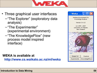 Three graphical user interfaces “ The Explorer” (exploratory data analysis) “ The Experimenter” (experimental environment) “ The KnowledgeFlow” (new process model inspired interface) WEKA is available at http:// www.cs.waikato.ac.nz/ml/weka 
