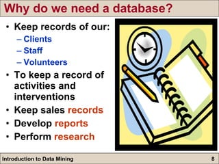Why do we need a database? Keep records of our: Clients Staff Volunteers To keep a record of activities and interventions Keep sales  records Develop  reports Perform  research 