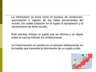 La información se toma como el proceso de recolección,
acumulación y registro de los datos provenientes del
mundo, los cuales propician en el sujeto la apropiación y el
conocimiento de dicho mundo.
Este proceso incluye un sujeto que se informa y un objeto
sobre el cual se informa. Es unidireccional.
La Comunicación en cambio es un proceso bidireccional, en
la medida que transmite la información de un sujeto a otro.
 