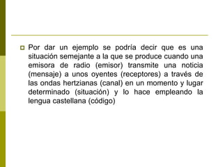  Por dar un ejemplo se podría decir que es una
situación semejante a la que se produce cuando una
emisora de radio (emisor) transmite una noticia
(mensaje) a unos oyentes (receptores) a través de
las ondas hertzianas (canal) en un momento y lugar
determinado (situación) y lo hace empleando la
lengua castellana (código)
 