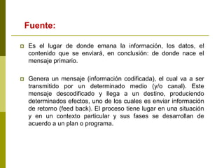  Es el lugar de donde emana la información, los datos, el
contenido que se enviará, en conclusión: de donde nace el
mensaje primario.
 Genera un mensaje (información codificada), el cual va a ser
transmitido por un determinado medio (y/o canal). Este
mensaje descodificado y llega a un destino, produciendo
determinados efectos, uno de los cuales es enviar información
de retorno (feed back). El proceso tiene lugar en una situación
y en un contexto particular y sus fases se desarrollan de
acuerdo a un plan o programa.
Fuente:
 