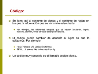  Se llama así al conjunto de signos y el conjunto de reglas en
los que la información que se transmite está cifrada.
 Por ejemplo, las diferentes lenguas que se hablan (español, inglés,
francés, alemán, entre otros) o el lenguaje braille.
 El código puede cambiar de acuerdo al lugar en que lo
utilizamos. Por ejemplo:
 Perú: Parecía una verdadera familia
 EE.UU.: It seems like to be a real family
 Un código muy conocido es el llamado código Morse.
Código:
 