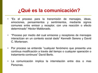 ¿Qué es la comunicación?
• “Es el proceso para la transmisión de mensajes, ideas,
emociones, pensamientos y sentimientos, mediante signos
comunes entre emisor y receptor, con una reacción o efecto
determinado” Héctor Maldonado.
• “Proceso por medio del cual emisores y receptores de mensajes
interactúan en un contexto social dado” Kenneth Sereno y David
C. Mortensen.
• Por proceso se entiende ”cualquier fenómeno que presenta una
continua modificación a través del tiempo o cualquier operación o
tratamiento continuos” David Berlo.
• La comunicación implica la interrelación entre dos o mas
Personas.
 