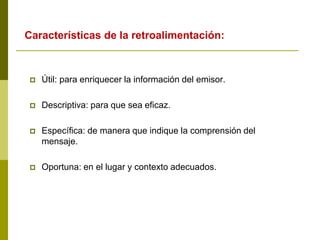  Útil: para enriquecer la información del emisor.
 Descriptiva: para que sea eficaz.
 Específica: de manera que indique la comprensión del
mensaje.
 Oportuna: en el lugar y contexto adecuados.
Características de la retroalimentación:
 