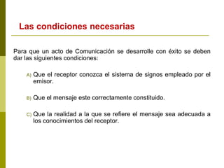 Las condiciones necesarias
Para que un acto de Comunicación se desarrolle con éxito se deben
dar las siguientes condiciones:
A) Que el receptor conozca el sistema de signos empleado por el
emisor.
B) Que el mensaje este correctamente constituido.
C) Que la realidad a la que se refiere el mensaje sea adecuada a
los conocimientos del receptor.
 