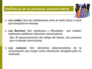 Ineficacia en el proceso comunicativo
 Los ruidos: Son las interferencias entre el medio físico o canal
que transporta el mensaje.
 Las Barreras: Son obstáculos y dificultades que impiden
totalmente establecer relaciones comunicativas.
Ejm: El desconocimiento del código del idioma, dos personas
que no desean comunicarse.
 Los rumores: Son elementos distorcionadores de la
comunicación que surgen como información divulgada pero no
verificada.
 
