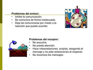 Problemas del emisor:
• Inhibe la comunicación.
• Se comunica de forma inadecuada.
• Deja de comunicarse por miedo a la
reacción que pueda suscitar.
Problemas del receptor:
• No escucha.
• No presta atención.
• Hace interpretaciones propias, sesgando el
mensaje y no pide aclaraciones al respecto.
• No reconoce los mensajes.
 