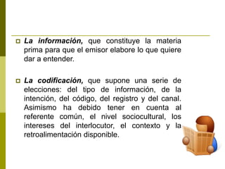  La información, que constituye la materia
prima para que el emisor elabore lo que quiere
dar a entender.
 La codificación, que supone una serie de
elecciones: del tipo de información, de la
intención, del código, del registro y del canal.
Asimismo ha debido tener en cuenta al
referente común, el nivel sociocultural, los
intereses del interlocutor, el contexto y la
retroalimentación disponible.
 