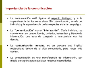 • La comunicación está ligada al aspecto biológico y a la
supervivencia de los seres vivos. Sin comunicación, la vida del
individuo y la supervivencia de las especies estarían en peligro.
• La “comunicación” como “interacción”: Cada individuo se
convierte en un centro, fuente, portador, transmisor y blanco de
información, que trata de compartir e intercambiar con los
demás.
• La comunicación humana, es un proceso que implica
reciprocidad dentro de la vida comunitaria, para hacer vida
común.
• La comunicación es una transferencia de Información, por
medio de signos para satisfacer nuestras necesidades.
Importancia de la comunicación
 