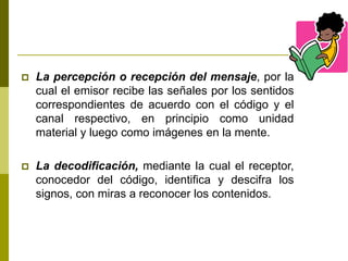  La percepción o recepción del mensaje, por la
cual el emisor recibe las señales por los sentidos
correspondientes de acuerdo con el código y el
canal respectivo, en principio como unidad
material y luego como imágenes en la mente.
 La decodificación, mediante la cual el receptor,
conocedor del código, identifica y descifra los
signos, con miras a reconocer los contenidos.
 
