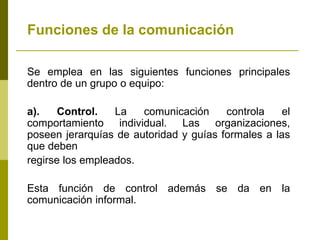 Funciones de la comunicación
Se emplea en las siguientes funciones principales
dentro de un grupo o equipo:
a). Control. La comunicación controla el
comportamiento individual. Las organizaciones,
poseen jerarquías de autoridad y guías formales a las
que deben
regirse los empleados.
Esta función de control además se da en la
comunicación informal.
 