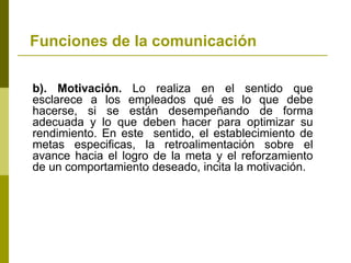Funciones de la comunicación
b). Motivación. Lo realiza en el sentido que
esclarece a los empleados qué es lo que debe
hacerse, si se están desempeñando de forma
adecuada y lo que deben hacer para optimizar su
rendimiento. En este sentido, el establecimiento de
metas especificas, la retroalimentación sobre el
avance hacia el logro de la meta y el reforzamiento
de un comportamiento deseado, incita la motivación.
 