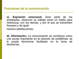 Funciones de la comunicación
c). Expresión emocional; Gran parte de los
empleados, observan su trabajo como un medio para
interactuar con los demás, y por el que se transmiten
fracasos y de igual
manera satisfacciones.
d). Información; La comunicación se constituye como
una ayuda importante en la solución de problemas; se
le puede denominar facilitador en la toma de
decisiones.
 