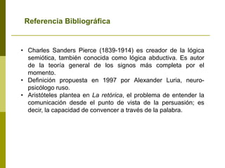 • Charles Sanders Pierce (1839-1914) es creador de la lógica
semiótica, también conocida como lógica abductiva. Es autor
de la teoría general de los signos más completa por el
momento.
• Definición propuesta en 1997 por Alexander Luria, neuro-
psicólogo ruso.
• Aristóteles plantea en La retórica, el problema de entender la
comunicación desde el punto de vista de la persuasión; es
decir, la capacidad de convencer a través de la palabra.
Referencia Bibliográfica
 