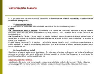 Es la que se da entre los seres humanos. Se clasifica en comunicación verbal o lingüística y en comunicación
no verbal o no lingüística.
A.Comunicación Verbal.
Es el intercambio de información entre individuos mediante el uso de un sistema lingüístico.
Clases:
•La Comunicación Oral o Hablada.- El hablante y el oyente, se comunican mediante la lengua hablada.
Asimismo, junto al código verbal se emplean códigos de refuerzo, como los gestos, las actitudes, los ruidos, los
movimientos, etc.
•La Comunicación Escrita.- Se da cuando el escritor y el lector se encuentran generalmente separados en el
tiempo y en el espacio; sin embargo, la comunicación escrita, a veces, se utiliza estando el autor y el lector en el
mismo lugar y momento.
En este tipo de comunicación, la escritura y el material soporte (papel u otros), constituyen respectivamente el
medio principal y el canal de comunicación. Asimismo, junto a la escritura se utilizan elementos anexos, como:
figuras, diagramas, etc.
B. Comunicación no verbal.
Consiste en el uso de sistemas no lingüísticos. En este caso, el emisor y el receptor se limitan al empleo de
recursos no verbales, tales como el llamado lenguaje gestual, la mímica, los ideogramas y pictogramas, los
jeroglíficos, el semáforo, equipos electrónicos, etc.
COMUNCIACIÓN NO HUMANA
La utilización del código en la comunicación, no es una característica exclusiva del hombre (ni de las máquinas
construidas por él); hay comunicación entre todos los seres vivientes e incluso en las máquinas electrónicas.
Comunicación humana
 