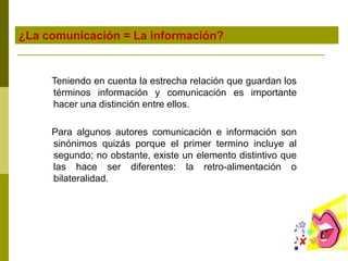 ¿La comunicación = La información?
Teniendo en cuenta la estrecha relación que guardan los
términos información y comunicación es importante
hacer una distinción entre ellos.
Para algunos autores comunicación e información son
sinónimos quizás porque el primer termino incluye al
segundo; no obstante, existe un elemento distintivo que
las hace ser diferentes: la retro-alimentación o
bilateralidad.
 