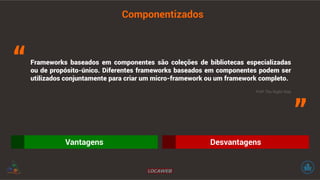 Componentizados 
Frameworks baseados em componentes são coleções de bibliotecas especializadas 
ou de propósito-único. Diferentes frameworks baseados em componentes podem ser 
utilizados conjuntamente para criar um micro-framework ou um framework completo. “ 
” PHP The Right Way 
Vantagens Desvantagens 
 