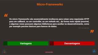 Micro-Frameworks 
Os micro-frameworks são essencialmente invólucros para rotear uma requisição HTTP 
para um callback, ou um controller, ou um método etc., da forma mais rápida possível, 
e algumas vezes possuem algumas bibliotecas para auxiliar no desenvolvimento, como 
por exemplo pacotes básicos para bancos de dados. 
Vantagens Desvantagens 
“ 
” PHP The Right Way 
 