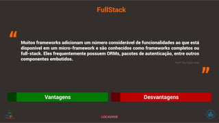 FullStack 
Muitos frameworks adicionam um número considerável de funcionalidades ao que está 
disponível em um micro-framework e são conhecidos como frameworks completos ou 
full-stack. Eles frequentemente possuem ORMs, pacotes de autenticação, entre outros 
componentes embutidos. 
Vantagens Desvantagens 
“ 
” PHP The Right Way 
 