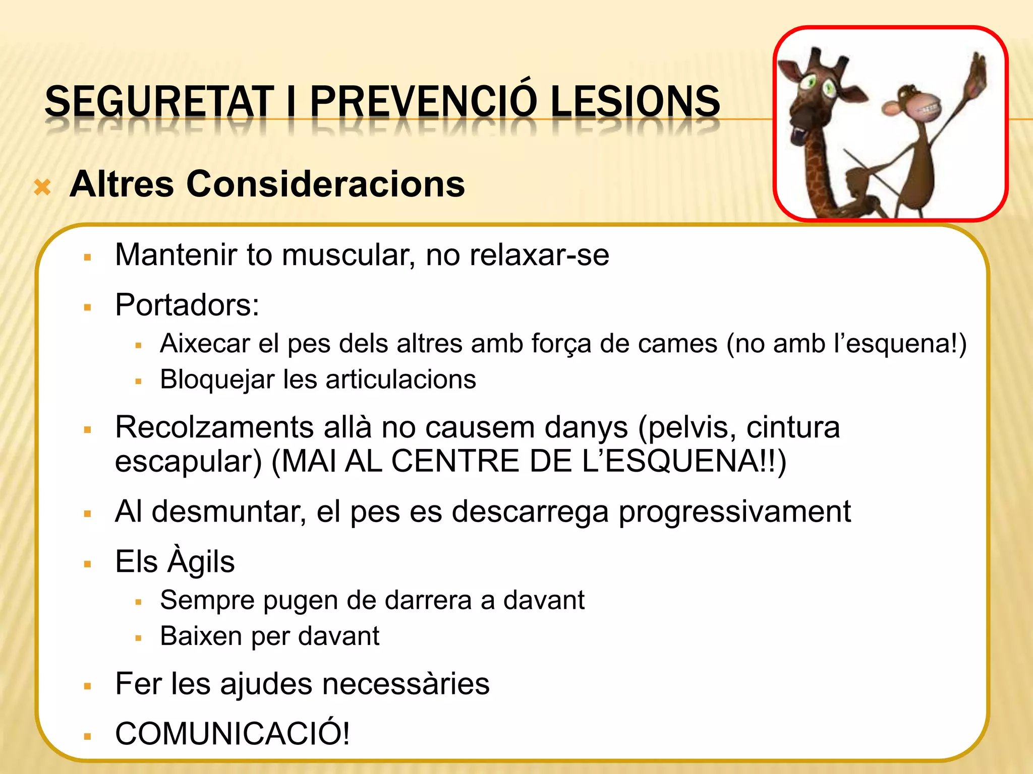SEGURETAT I PREVENCIÓ LESIONS
 Altres Consideracions
 Mantenir to muscular, no relaxar-se
 Portadors:
 Aixecar el pes dels altres amb força de cames (no amb l’esquena!)
 Bloquejar les articulacions
 Recolzaments allà no causem danys (pelvis, cintura
escapular) (MAI AL CENTRE DE L’ESQUENA!!)
 Al desmuntar, el pes es descarrega progressivament
 Els Àgils
 Sempre pugen de darrera a davant
 Baixen per davant
 Fer les ajudes necessàries
 COMUNICACIÓ!
 