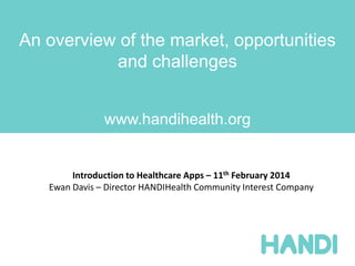 An overview of the market, opportunities
and challenges
www.handihealth.org
Introduction to Healthcare Apps – 11th February 2014
Ewan Davis – Director HANDIHealth Community Interest Company
 