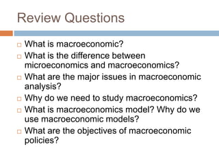 Review Questions
 What is macroeconomic?
 What is the difference between
microeconomics and macroeconomics?
 What are the major issues in macroeconomic
analysis?
 Why do we need to study macroeconomics?
 What is macroeconomics model? Why do we
use macroeconomic models?
 What are the objectives of macroeconomic
policies?
 