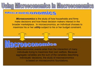 Microeconomics is the study of how households and firms
make decisions and how these decision makers interact in the
broader marketplace. In microeconomics, an individual chooses to
maximize his or her utility subject to his or her budget constraint.
Macroeconomic events arise from the interaction of many
individuals trying to maximize their own welfare. Because
aggregate variables are the sum of the variables describing
individuals’ decisions, the study of macroeconomics
is based on microeconomic foundations.
 