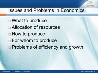 Issues and Problems in Economics
 What to produce
 Allocation of resources
 How to produce
 For whom to produce
 Problems of efficiency and growth
 