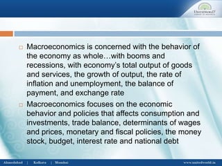  Macroeconomics is concerned with the behavior of
the economy as whole…with booms and
recessions, with economy’s total output of goods
and services, the growth of output, the rate of
inflation and unemployment, the balance of
payment, and exchange rate
 Macroeconomics focuses on the economic
behavior and policies that affects consumption and
investments, trade balance, determinants of wages
and prices, monetary and fiscal policies, the money
stock, budget, interest rate and national debt
 