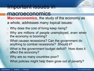 Important issues in
macroeconomics
 Why does the cost of living keep rising?
 Why are millions of people unemployed, even when
the economy is booming?
 What causes recessions? Can the government do
anything to combat recessions? Should it?
 What is the government budget deficit? How does it
affect the economy?
 Why are so many countries poor?
 What policies might help them grow out of poverty?
Macroeconomics, the study of the economy as
a whole, addresses many topical issues:
 