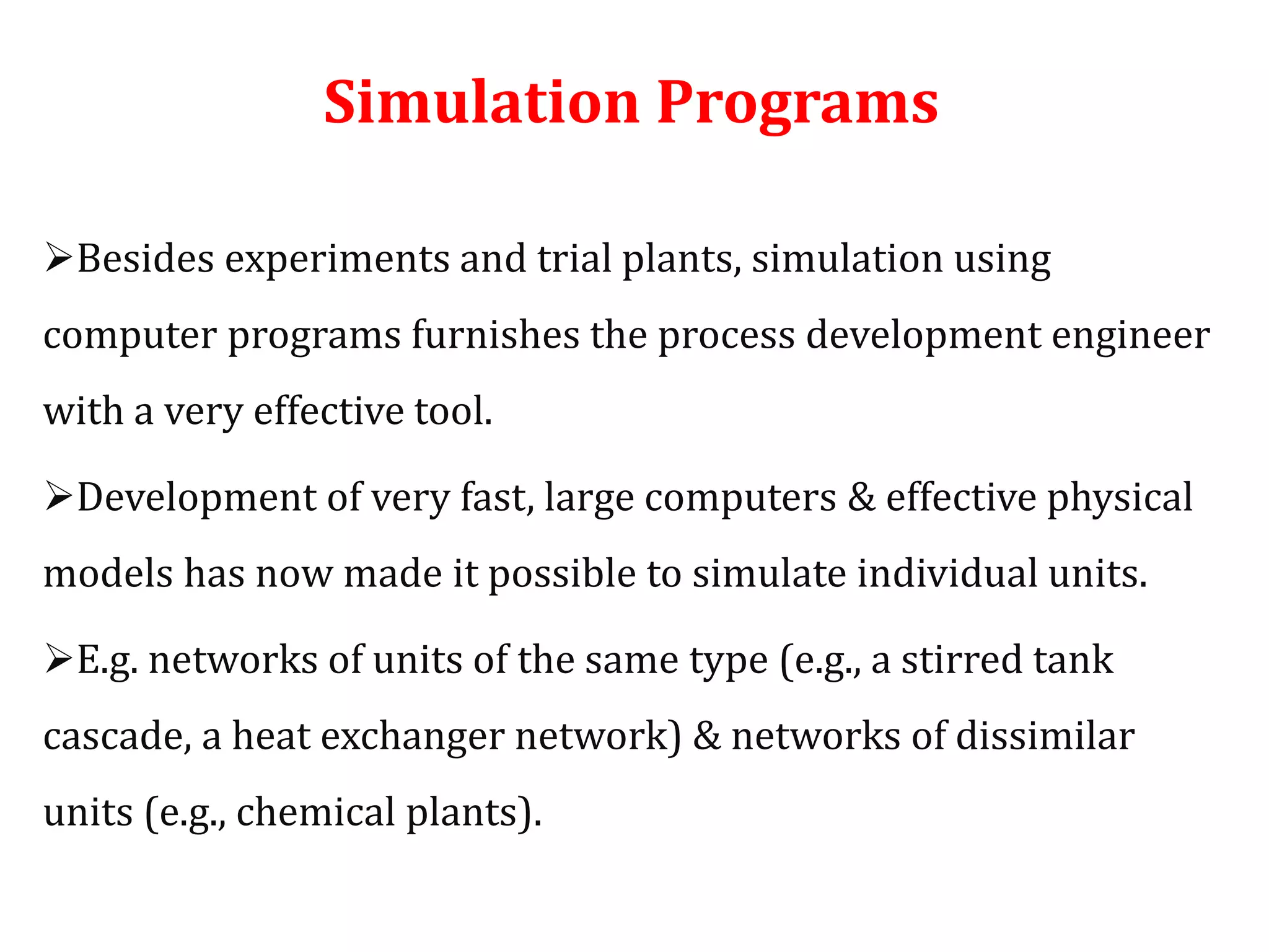 Simulation Programs
Besides experiments and trial plants, simulation using
computer programs furnishes the process development engineer
with a very effective tool.
Development of very fast, large computers & effective physical
models has now made it possible to simulate individual units.
E.g. networks of units of the same type (e.g., a stirred tank
cascade, a heat exchanger network) & networks of dissimilar
units (e.g., chemical plants).
 