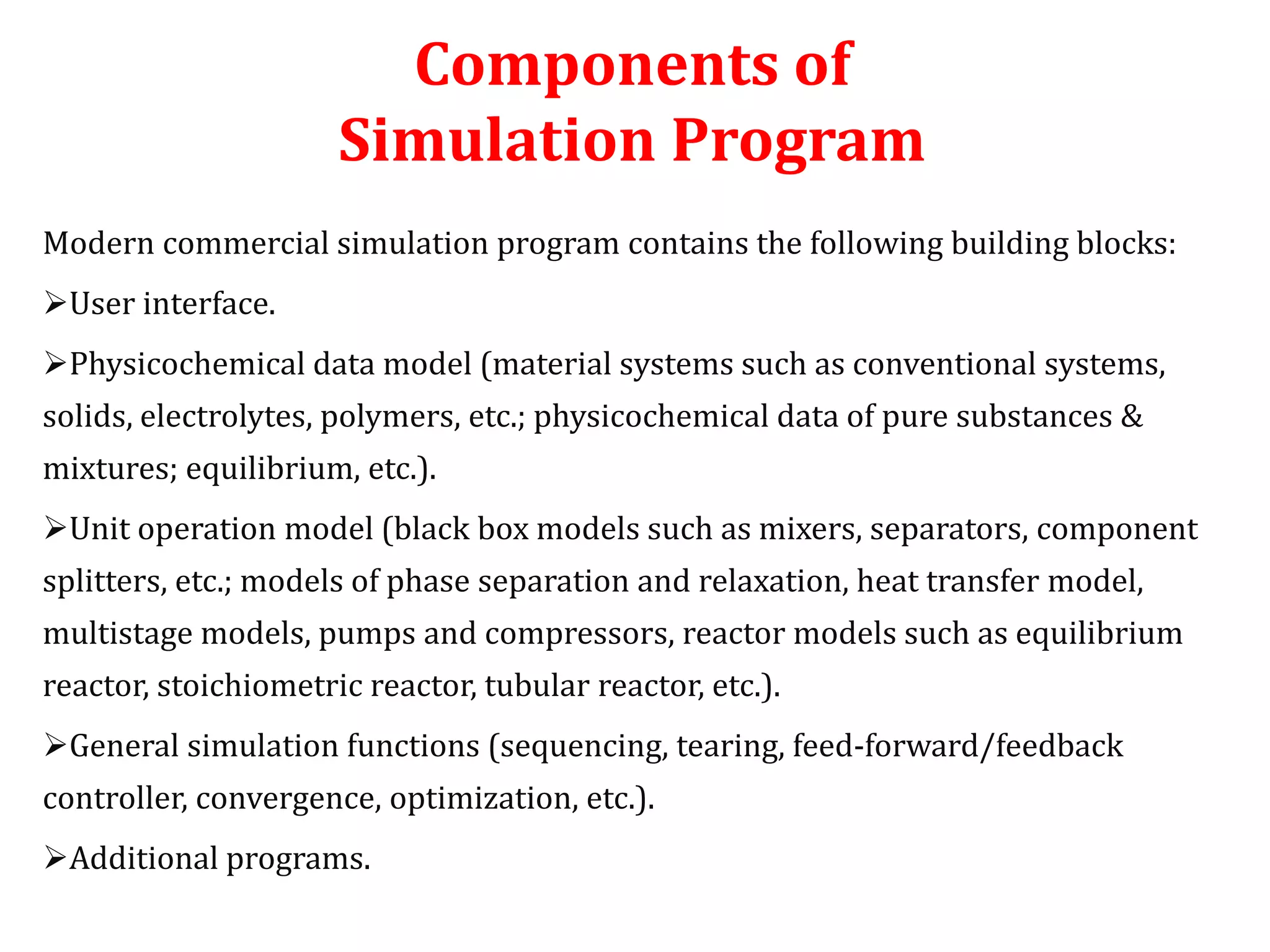 Components of
Simulation Program
Modern commercial simulation program contains the following building blocks:
User interface.
Physicochemical data model (material systems such as conventional systems,
solids, electrolytes, polymers, etc.; physicochemical data of pure substances &
mixtures; equilibrium, etc.).
Unit operation model (black box models such as mixers, separators, component
splitters, etc.; models of phase separation and relaxation, heat transfer model,
multistage models, pumps and compressors, reactor models such as equilibrium
reactor, stoichiometric reactor, tubular reactor, etc.).
General simulation functions (sequencing, tearing, feed-forward/feedback
controller, convergence, optimization, etc.).
Additional programs.
 